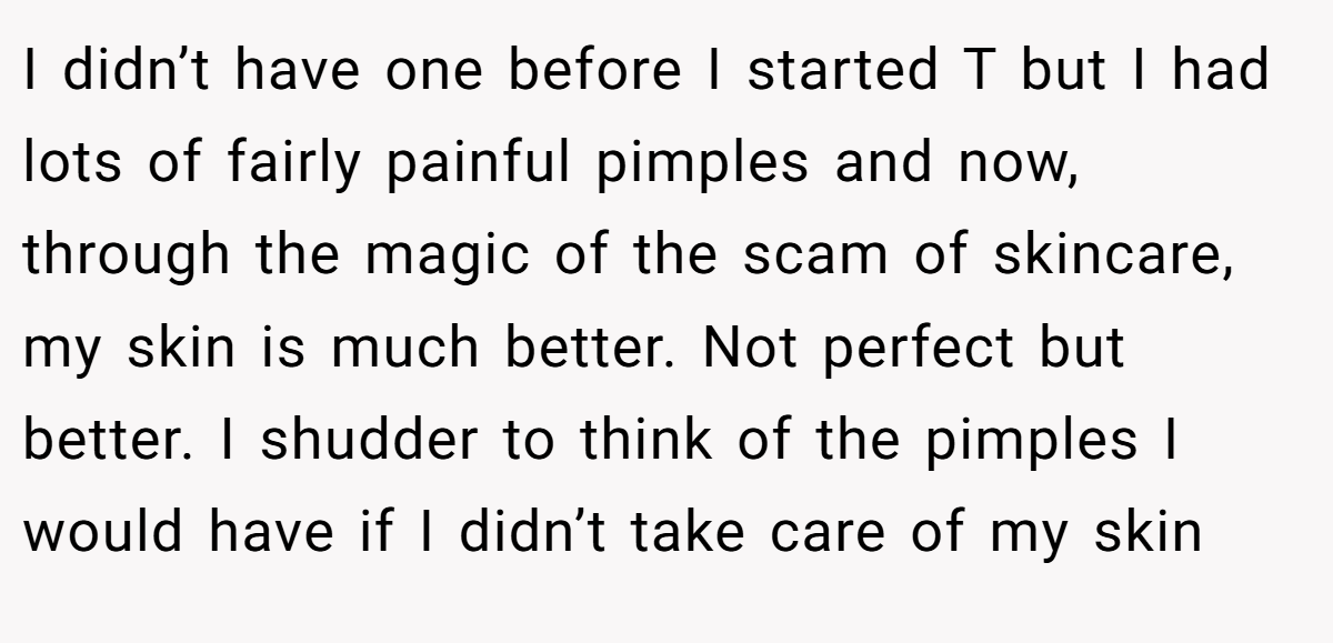 I didn’t have one before I started T but I had lots of fairly painful pimples and now, through the magic of the scam of skincare, my skin is much better. Not perfect but better. I shudder to think of the pimples I would have if I didn’t take care of my skin