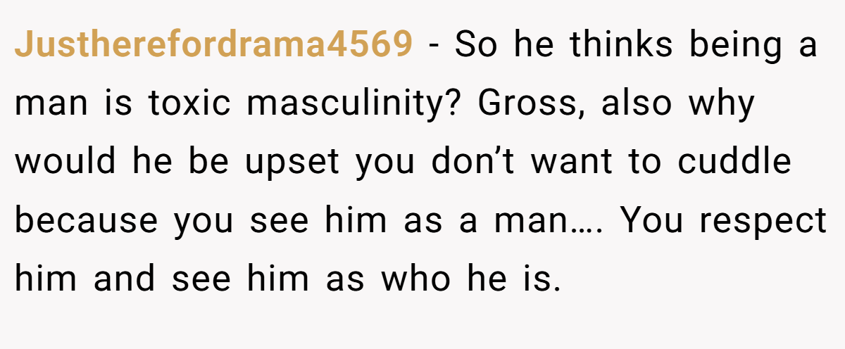Justherefordrama4569 − So he thinks being a man is toxic masculinity? Gross, also why would he be upset you don’t want to cuddle because you see him as a man…. You respect him and see him as who he is.