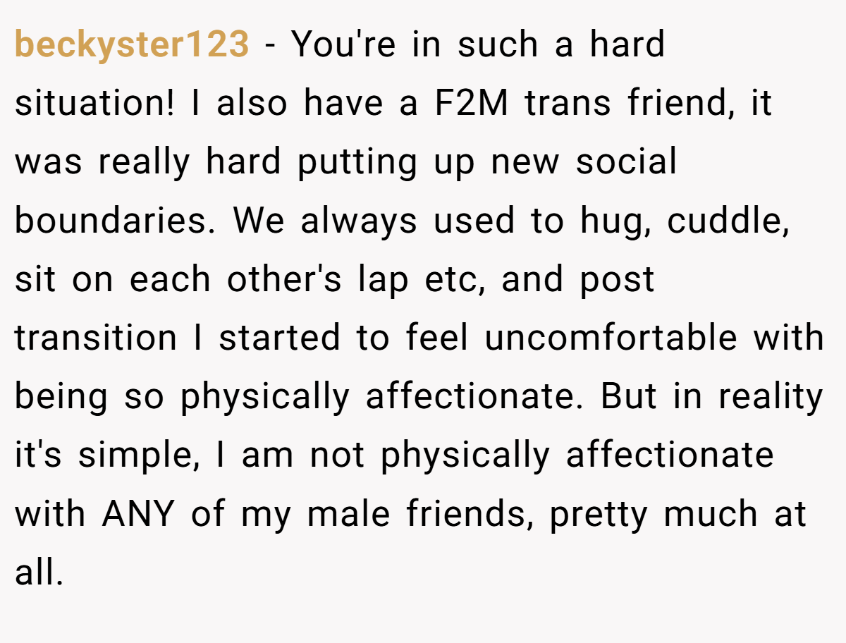 beckyster123 − You're in such a hard situation! I also have a F2M trans friend, it was really hard putting up new social boundaries. We always used to hug, cuddle, sit on each other's lap etc, and post transition I started to feel uncomfortable with being so physically affectionate. But in reality it's simple, I am not physically affectionate with ANY of my male friends, pretty much at all.