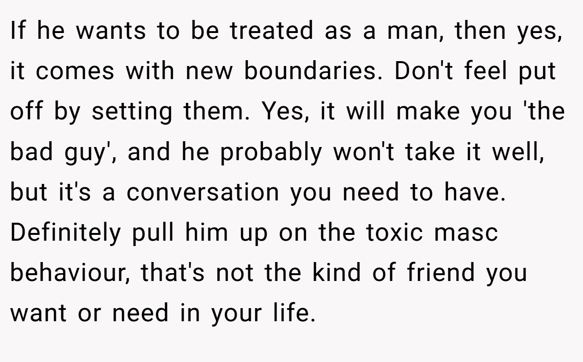 If he wants to be treated as a man, then yes, it comes with new boundaries. Don't feel put off by setting them. Yes, it will make you 'the bad guy', and he probably won't take it well, but it's a conversation you need to have. Definitely pull him up on the toxic masc behaviour, that's not the kind of friend you want or need in your life.