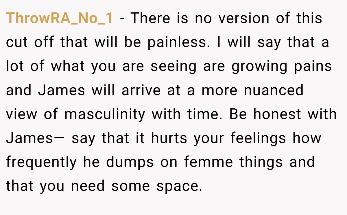 ThrowRA_No_1 − There is no version of this cut off that will be painless. I will say that a lot of what you are seeing are growing pains and James will arrive at a more nuanced view of masculinity with time. Be honest with James— say that it hurts your feelings how frequently he dumps on femme things and that you need some space.