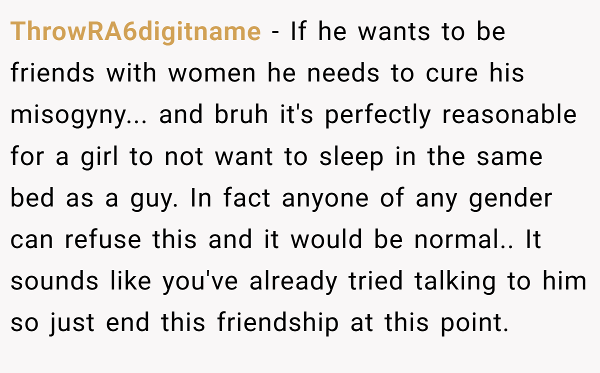 ThrowRA6digitname − If he wants to be friends with women he needs to cure his misogyny... and bruh it's perfectly reasonable for a girl to not want to sleep in the same bed as a guy. In fact anyone of any gender can refuse this and it would be normal.. It sounds like you've already tried talking to him so just end this friendship at this point.