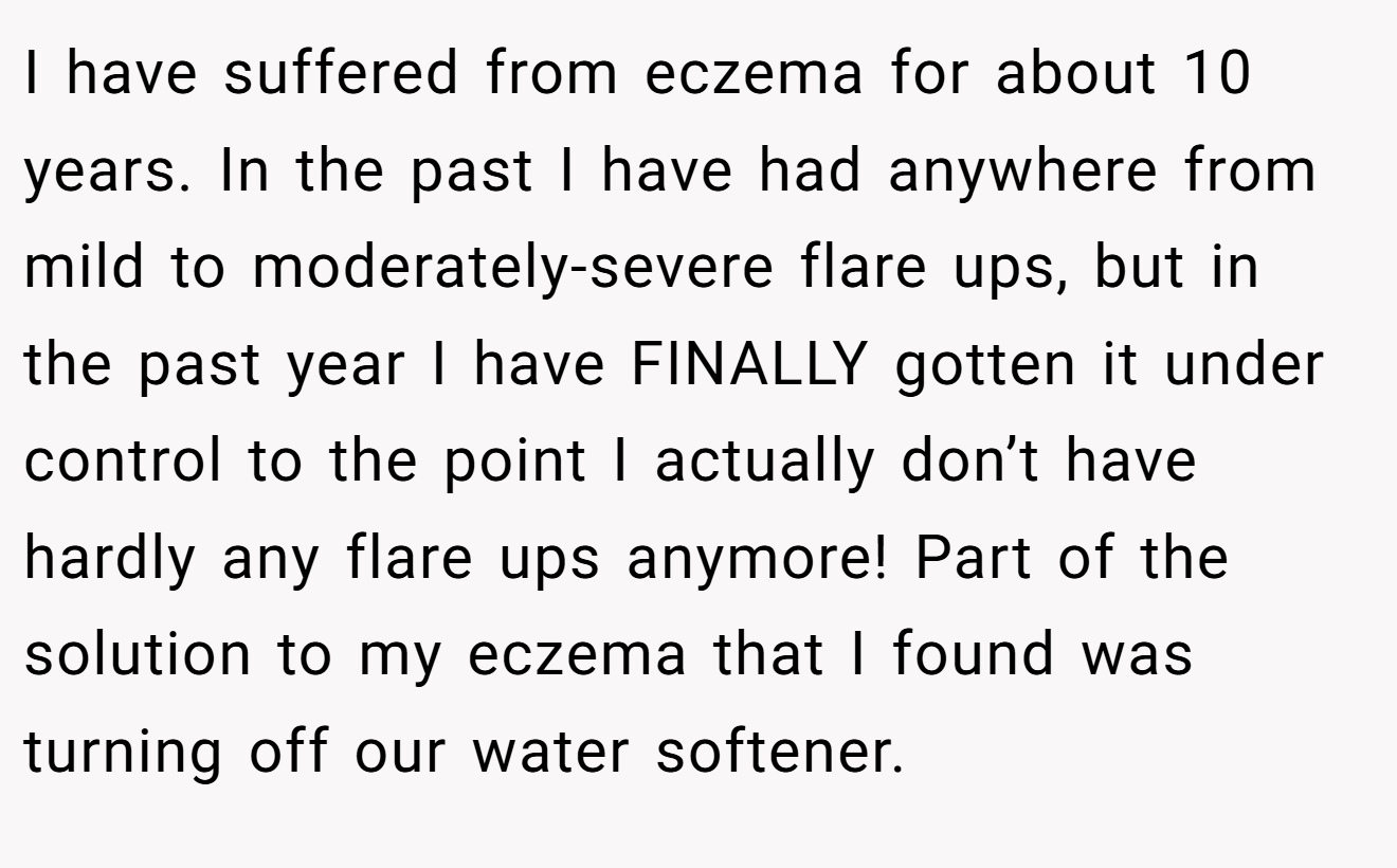 I have suffered from eczema for about 10 years. In the past I have had anywhere from mild to moderately-severe flare ups, but in the past year I have FINALLY gotten it under control to the point I actually don’t have hardly any flare ups anymore! Part of the solution to my eczema that I found was turning off our water softener.