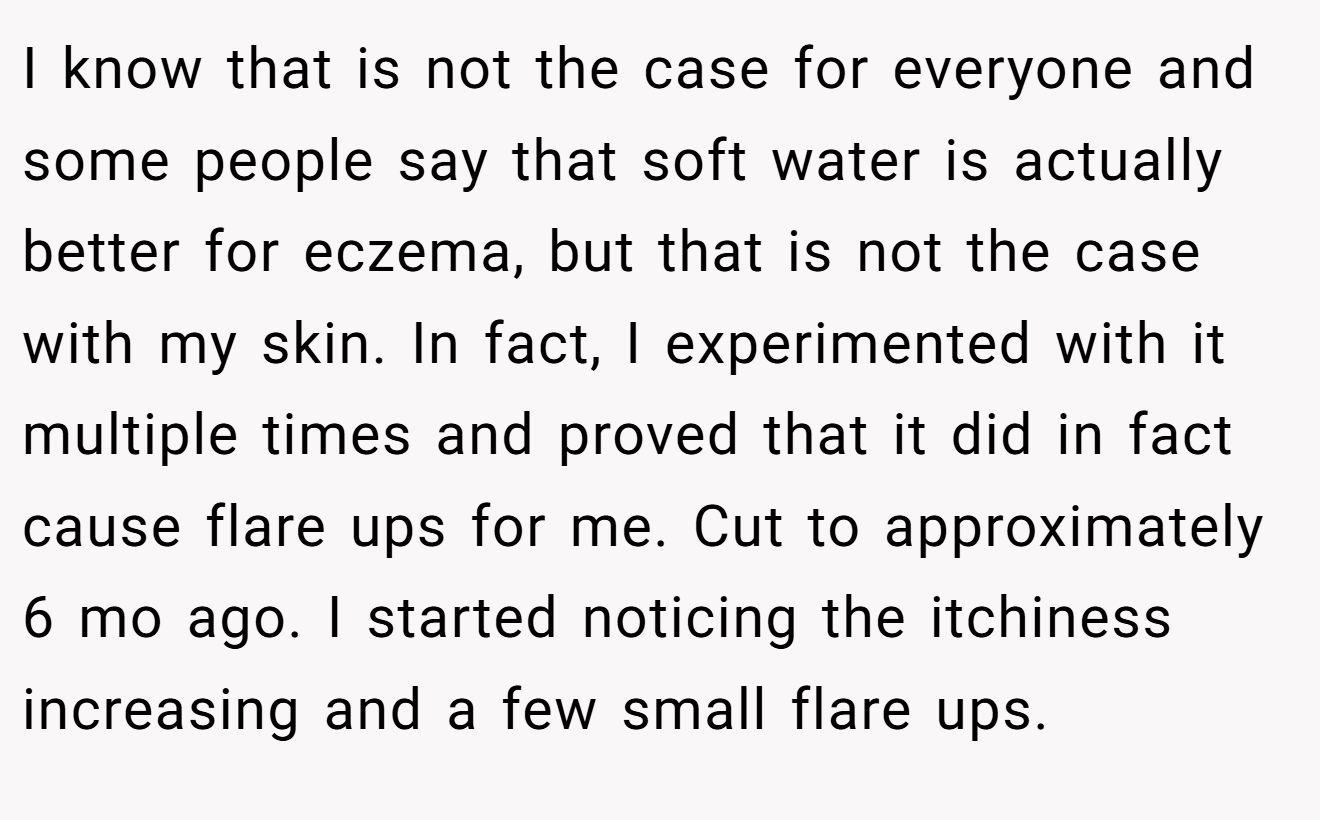 I know that is not the case for everyone and some people say that soft water is actually better for eczema, but that is not the case with my skin. In fact, I experimented with it multiple times and proved that it did in fact cause flare ups for me. Cut to approximately 6 mo ago. I started noticing the itchiness increasing and a few small flare ups.