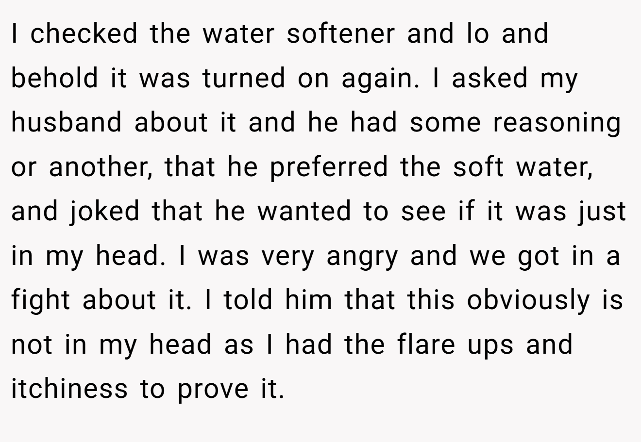I checked the water softener and lo and behold it was turned on again. I asked my husband about it and he had some reasoning or another, that he preferred the soft water, and joked that he wanted to see if it was just in my head. I was very angry and we got in a fight about it. I told him that this obviously is not in my head as I had the flare ups and itchiness to prove it.