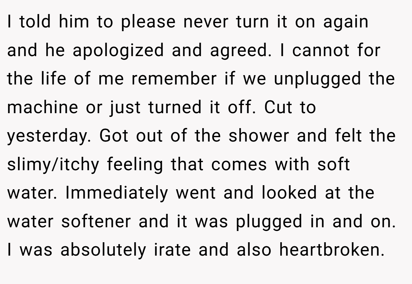 I told him to please never turn it on again and he apologized and agreed. I cannot for the life of me remember if we unplugged the machine or just turned it off. Cut to yesterday. Got out of the shower and felt the slimy/itchy feeling that comes with soft water. Immediately went and looked at the water softener and it was plugged in and on. I was absolutely irate and also heartbroken.