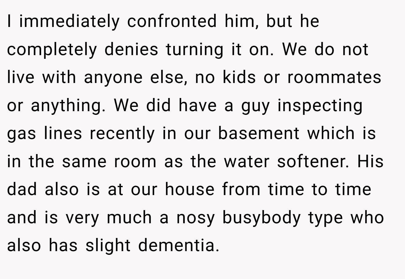 I immediately confronted him, but he completely denies turning it on. We do not live with anyone else, no kids or roommates or anything. We did have a guy inspecting gas lines recently in our basement which is in the same room as the water softener. His dad also is at our house from time to time and is very much a nosy busybody type who also has slight dementia.