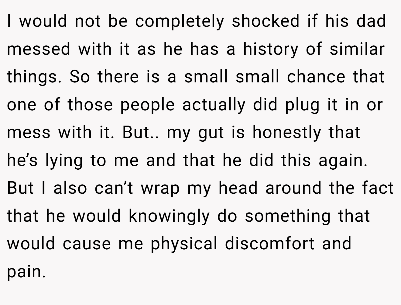 I would not be completely shocked if his dad messed with it as he has a history of similar things. So there is a small small chance that one of those people actually did plug it in or mess with it. But.. my gut is honestly that he’s lying to me and that he did this again. But I also can’t wrap my head around the fact that he would knowingly do something that would cause me physical discomfort and pain.
