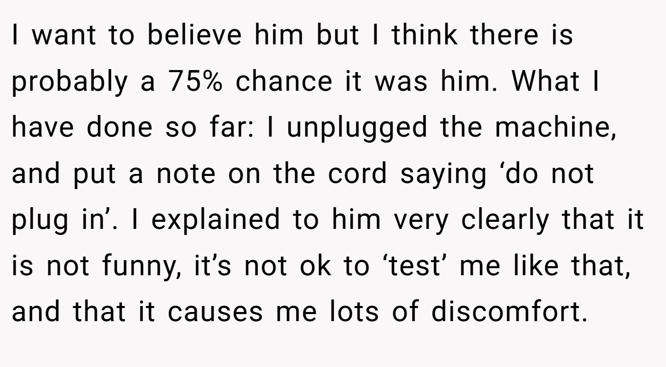 I want to believe him but I think there is probably a 75% chance it was him. What I have done so far: I unplugged the machine, and put a note on the cord saying ‘do not plug in’. I explained to him very clearly that it is not funny, it’s not ok to ‘test’ me like that, and that it causes me lots of discomfort.