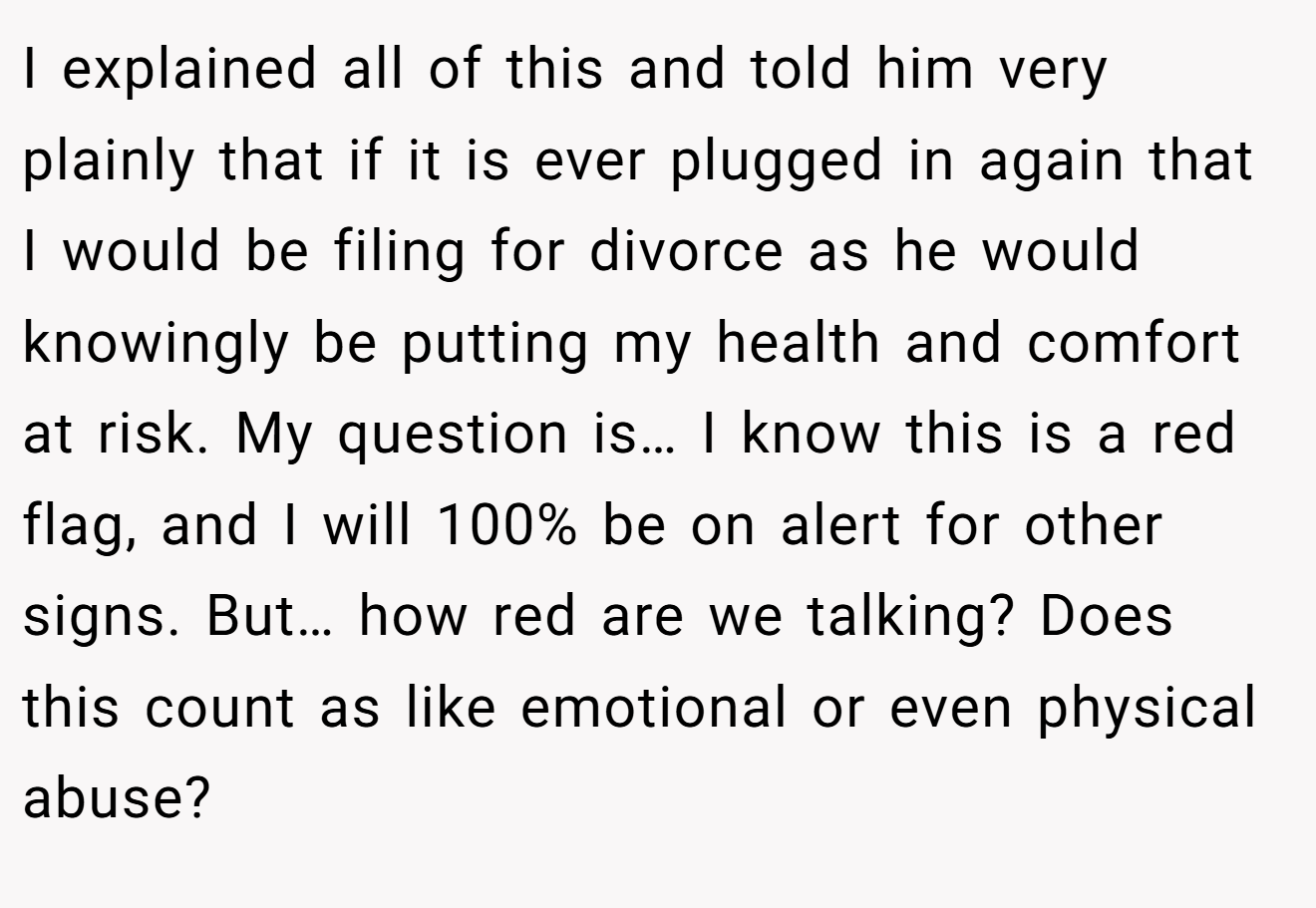 I explained all of this and told him very plainly that if it is ever plugged in again that I would be filing for divorce as he would knowingly be putting my health and comfort at risk. My question is… I know this is a red flag, and I will 100% be on alert for other signs. But… how red are we talking? Does this count as like emotional or even physical abuse?