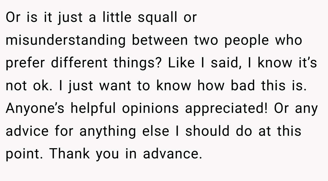 Or is it just a little squall or misunderstanding between two people who prefer different things? Like I said, I know it’s not ok. I just want to know how bad this is. Anyone’s helpful opinions appreciated! Or any advice for anything else I should do at this point. Thank you in advance.