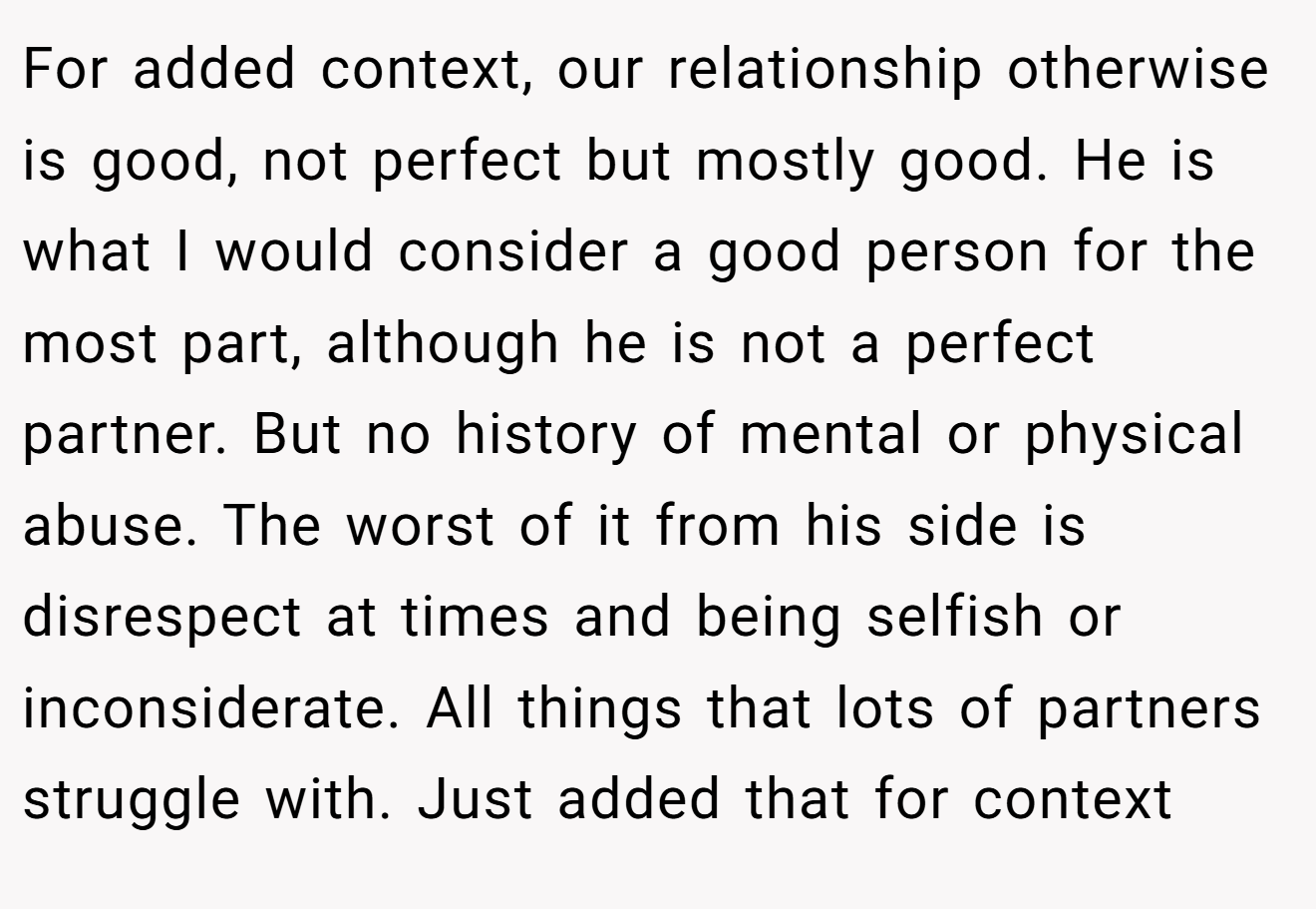 For added context, our relationship otherwise is good, not perfect but mostly good. He is what I would consider a good person for the most part, although he is not a perfect partner. But no history of mental or physical abuse. The worst of it from his side is disrespect at times and being selfish or inconsiderate. All things that lots of partners struggle with. Just added that for context