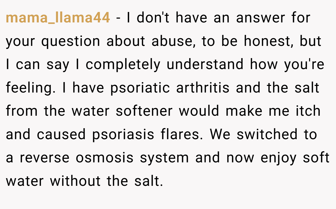 mama_llama44 − I don't have an answer for your question about abuse, to be honest, but I can say I completely understand how you're feeling. I have psoriatic arthritis and the salt from the water softener would make me itch and caused psoriasis flares. We switched to a reverse osmosis system and now enjoy soft water without the salt.