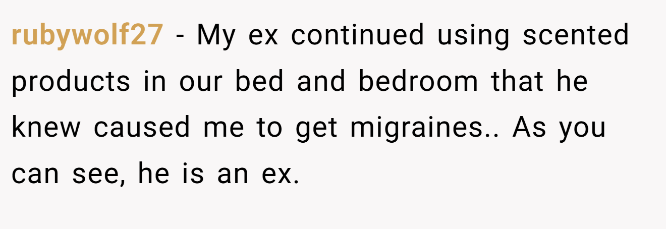 rubywolf27 − My ex continued using scented products in our bed and bedroom that he knew caused me to get migraines.. As you can see, he is an ex.