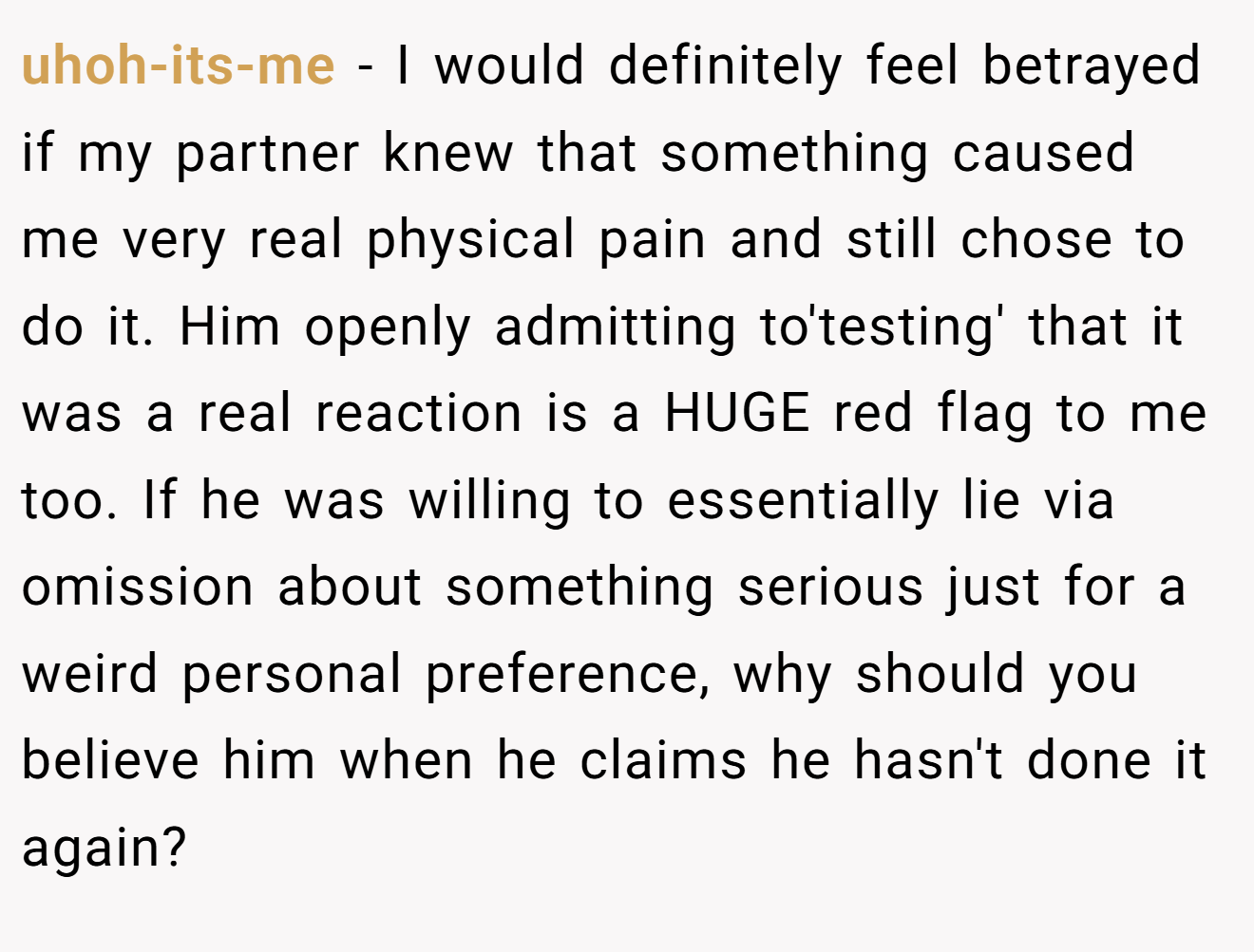 uhoh-its-me − I would definitely feel betrayed if my partner knew that something caused me very real physical pain and still chose to do it. Him openly admitting to'testing' that it was a real reaction is a HUGE red flag to me too. If he was willing to essentially lie via omission about something serious just for a weird personal preference, why should you believe him when he claims he hasn't done it again?