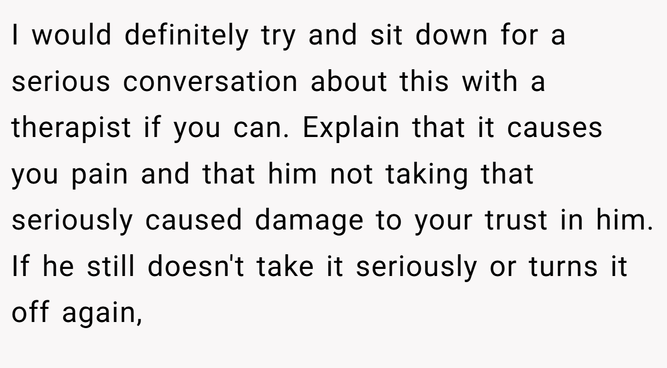 I would definitely try and sit down for a serious conversation about this with a therapist if you can. Explain that it causes you pain and that him not taking that seriously caused damage to your trust in him. If he still doesn't take it seriously or turns it off again,