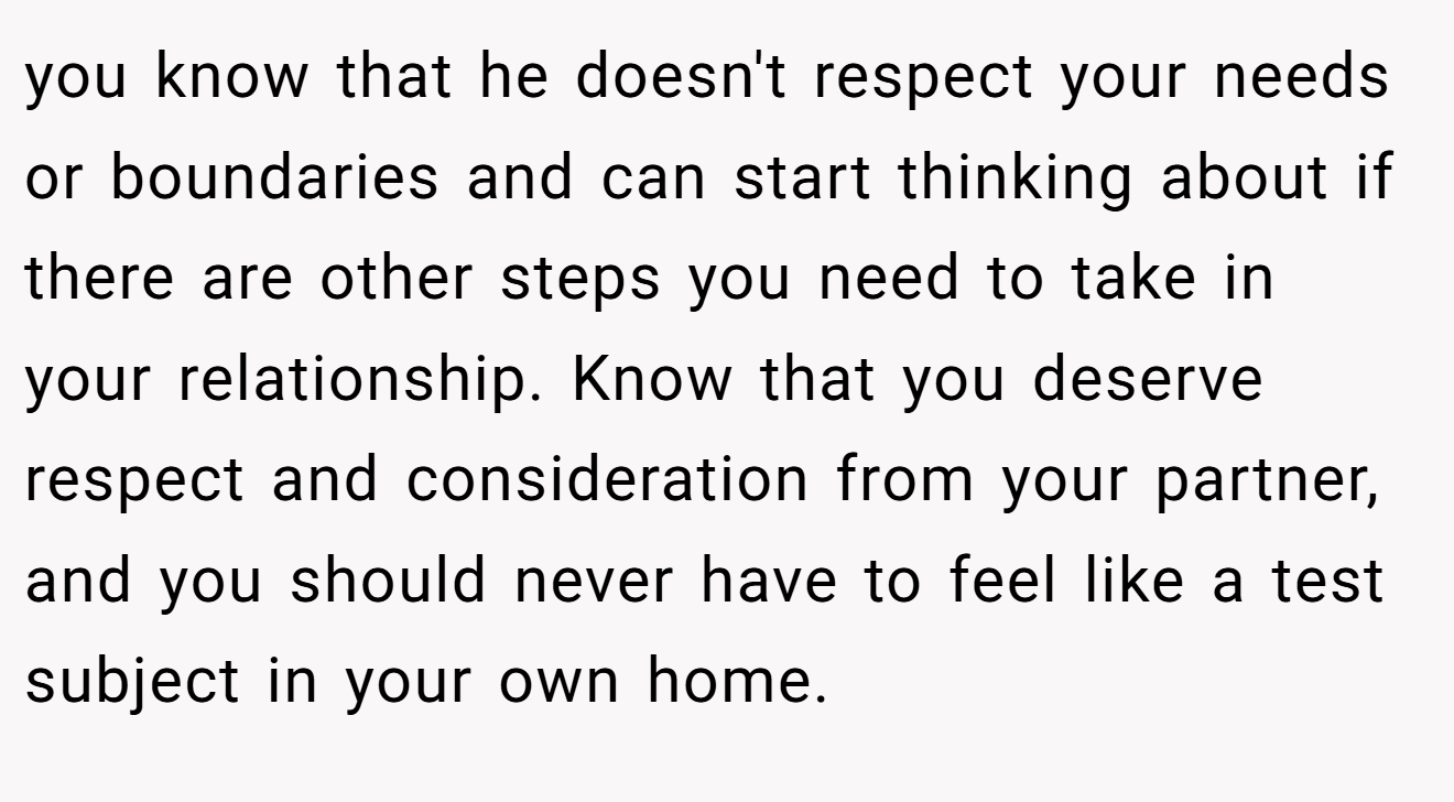 you know that he doesn't respect your needs or boundaries and can start thinking about if there are other steps you need to take in your relationship. Know that you deserve respect and consideration from your partner, and you should never have to feel like a test subject in your own home.