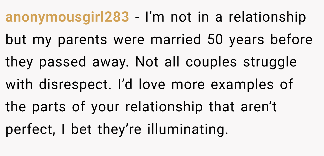 anonymousgirl283 − I’m not in a relationship but my parents were married 50 years before they passed away. Not all couples struggle with disrespect. I’d love more examples of the parts of your relationship that aren’t perfect, I bet they’re illuminating.