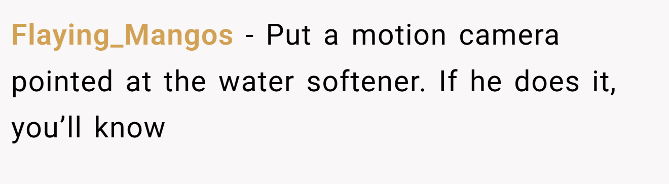 Flaying_Mangos − Put a motion camera pointed at the water softener. If he does it, you’ll know