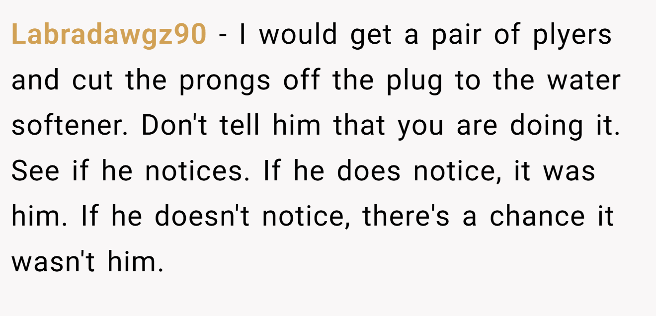 Labradawgz90 − I would get a pair of plyers and cut the prongs off the plug to the water softener. Don't tell him that you are doing it. See if he notices. If he does notice, it was him. If he doesn't notice, there's a chance it wasn't him.