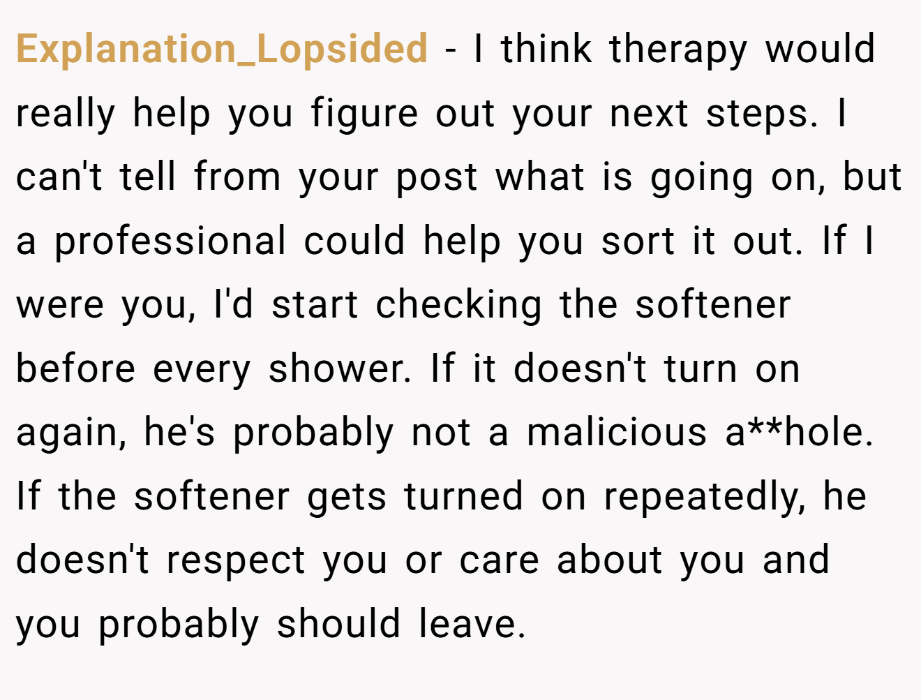 Explanation_Lopsided − I think therapy would really help you figure out your next steps. I can't tell from your post what is going on, but a professional could help you sort it out. If I were you, I'd start checking the softener before every shower. If it doesn't turn on again, he's probably not a malicious a**hole. If the softener gets turned on repeatedly, he doesn't respect you or care about you and you probably should leave.