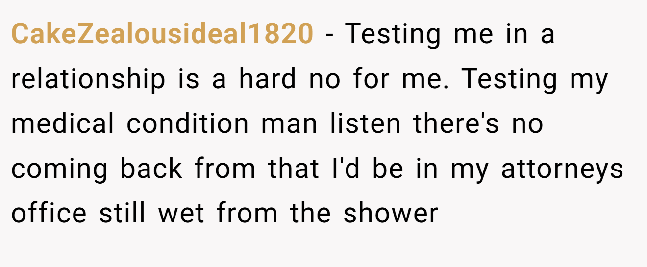 CakeZealousideal1820 − Testing me in a relationship is a hard no for me. Testing my medical condition man listen there's no coming back from that I'd be in my attorneys office still wet from the shower