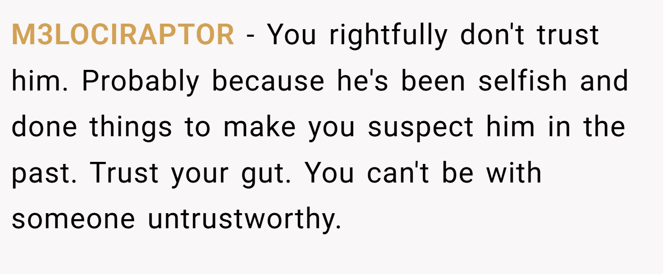 M3LOCIRAPTOR − You rightfully don't trust him. Probably because he's been selfish and done things to make you suspect him in the past. Trust your gut. You can't be with someone untrustworthy.