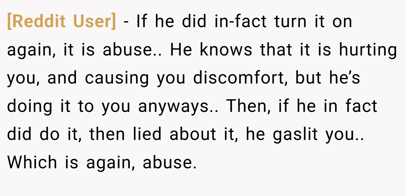 [Reddit User] − If he did in-fact turn it on again, it is abuse.. He knows that it is hurting you, and causing you discomfort, but he’s doing it to you anyways.. Then, if he in fact did do it, then lied about it, he gaslit you.. Which is again, abuse.