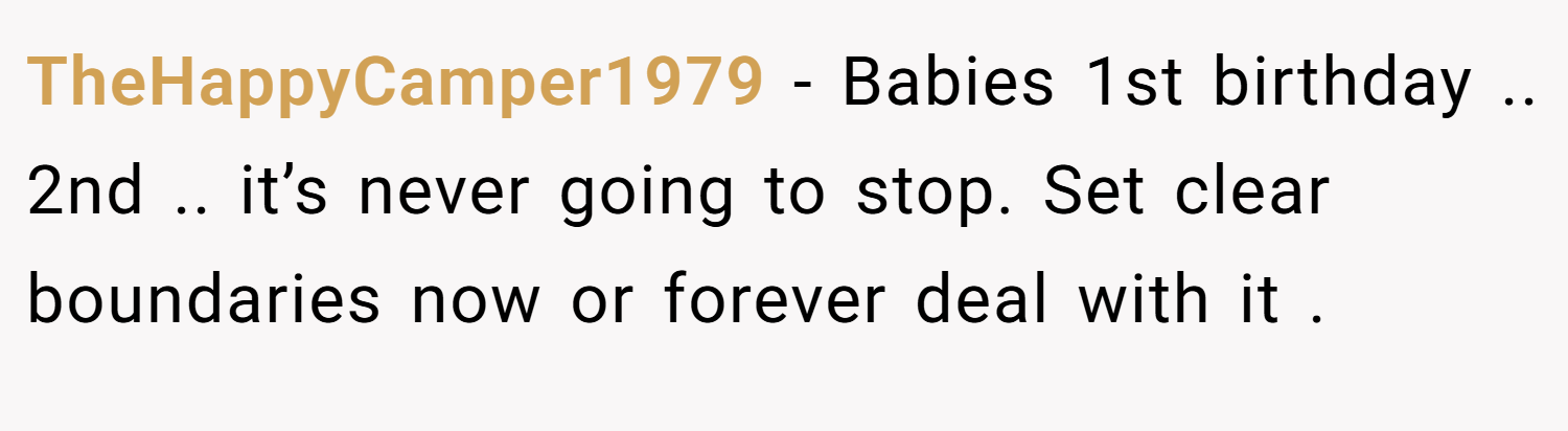 TheHappyCamper1979 − Babies 1st birthday .. 2nd .. it’s never going to stop. Set clear boundaries now or forever deal with it .