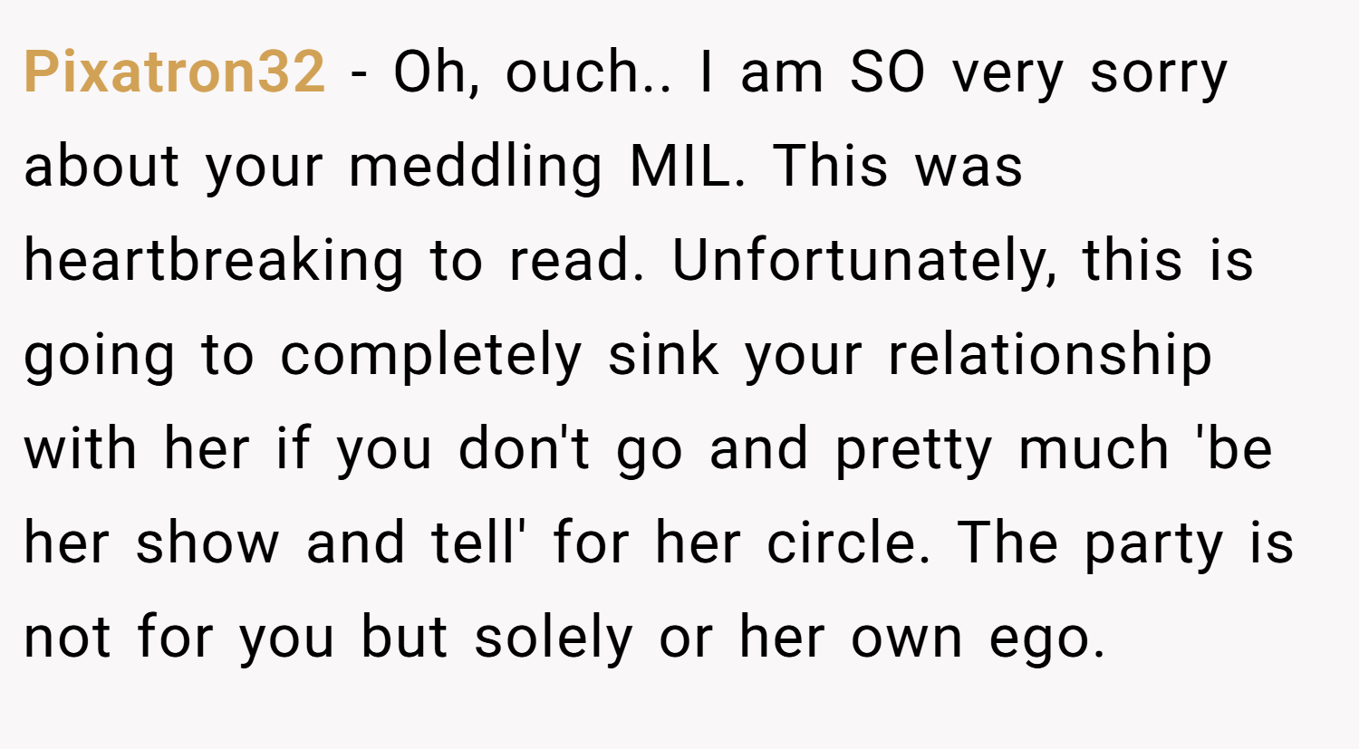 Pixatron32 − Oh, ouch.. I am SO very sorry about your meddling MIL. This was heartbreaking to read. Unfortunately, this is going to completely sink your relationship with her if you don't go and pretty much 'be her show and tell' for her circle. The party is not for you but solely or her own ego.