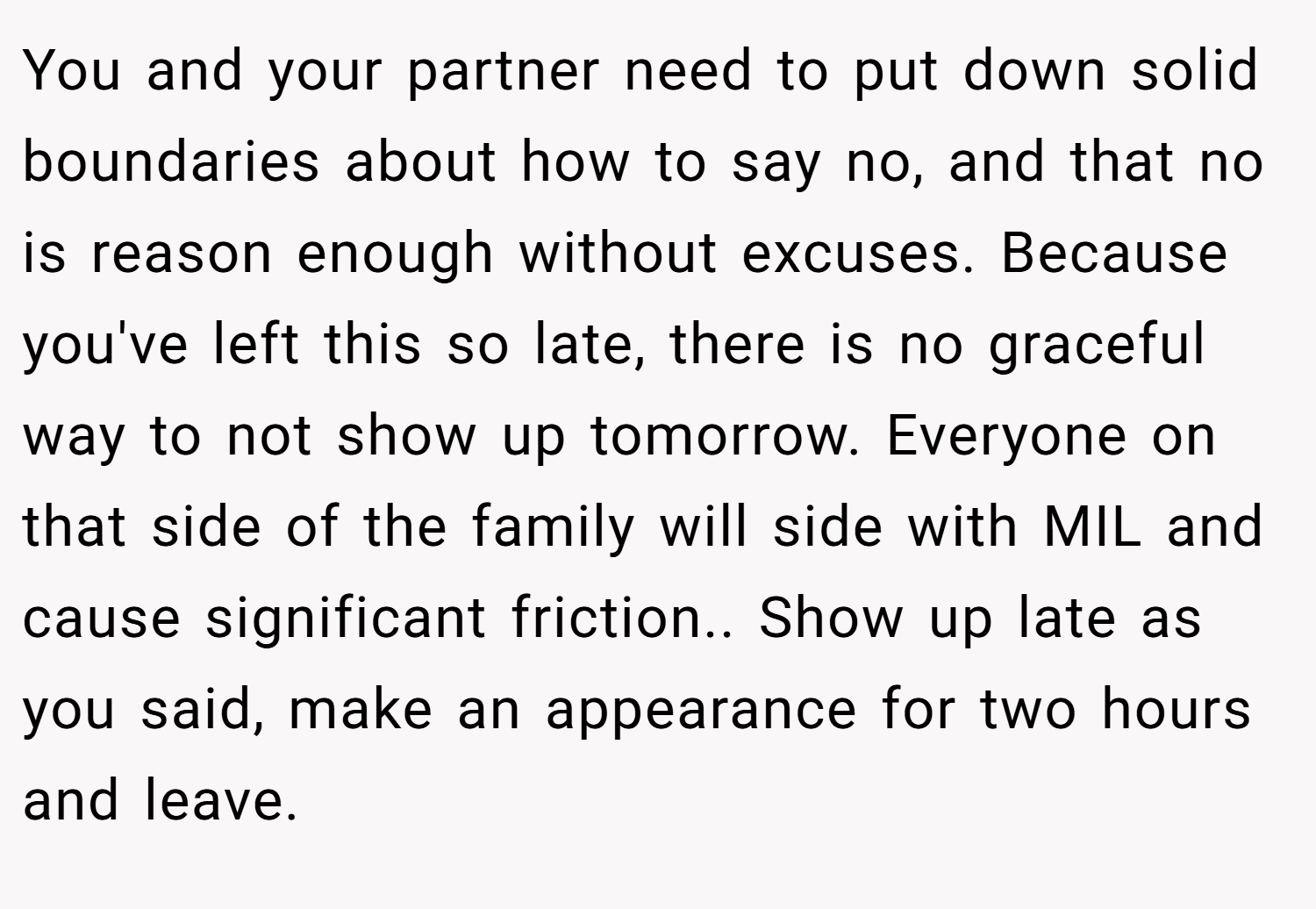 You and your partner need to put down solid boundaries about how to say no, and that no is reason enough without excuses. Because you've left this so late, there is no graceful way to not show up tomorrow. Everyone on that side of the family will side with MIL and cause significant friction.. Show up late as you said, make an appearance for two hours and leave.