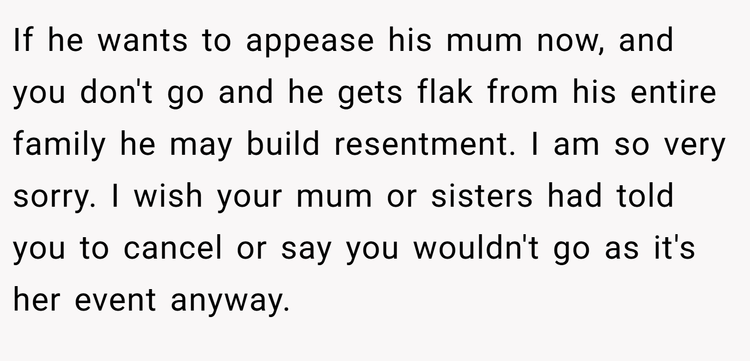 If he wants to appease his mum now, and you don't go and he gets flak from his entire family he may build resentment. I am so very sorry. I wish your mum or sisters had told you to cancel or say you wouldn't go as it's her event anyway.