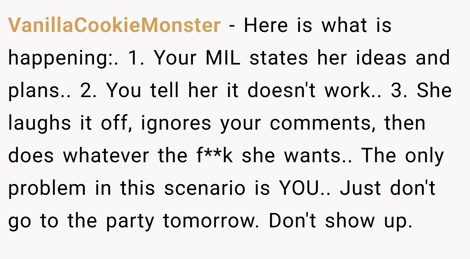 VanillaCookieMonster − Here is what is happening:. 1. Your MIL states her ideas and plans.. 2. You tell her it doesn't work.. 3. She laughs it off, ignores your comments, then does whatever the f**k she wants.. The only problem in this scenario is YOU.. Just don't go to the party tomorrow. Don't show up.