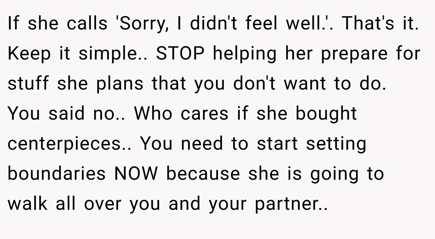 If she calls 'Sorry, I didn't feel well.'. That's it. Keep it simple.. STOP helping her prepare for stuff she plans that you don't want to do. You said no.. Who cares if she bought centerpieces.. You need to start setting boundaries NOW because she is going to walk all over you and your partner..