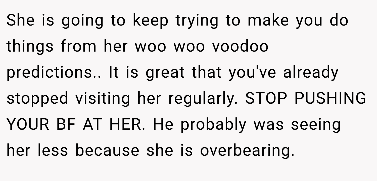 She is going to keep trying to make you do things from her woo woo voodoo predictions.. It is great that you've already stopped visiting her regularly. STOP PUSHING YOUR BF AT HER. He probably was seeing her less because she is overbearing.