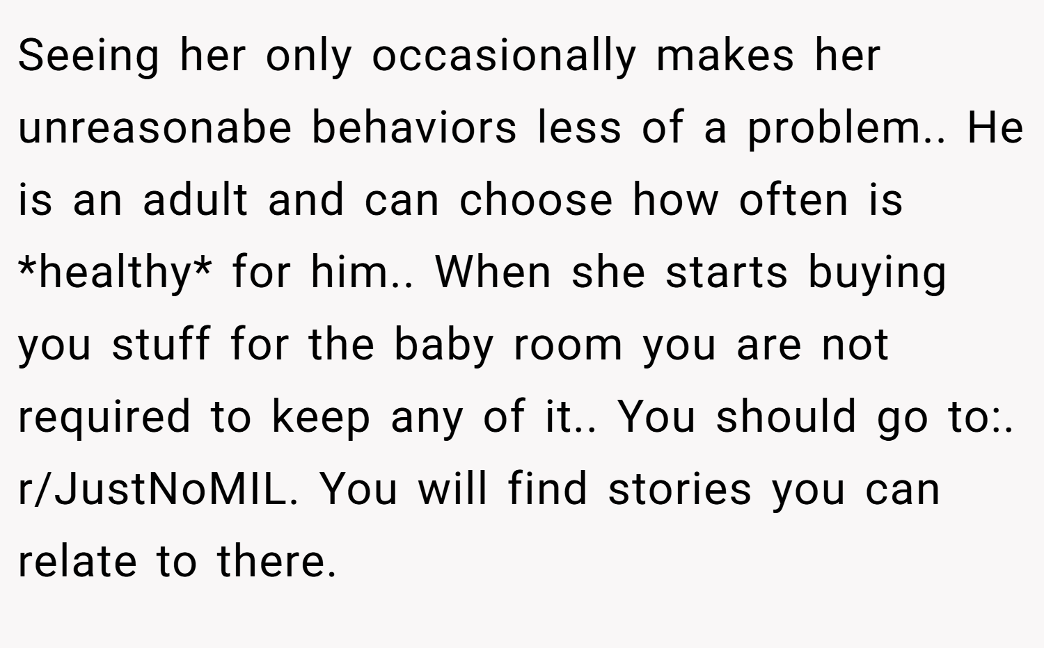 Seeing her only occasionally makes her unreasonabe behaviors less of a problem.. He is an adult and can choose how often is *healthy* for him.. When she starts buying you stuff for the baby room you are not required to keep any of it.. You should go to:. r/JustNoMIL. You will find stories you can relate to there.