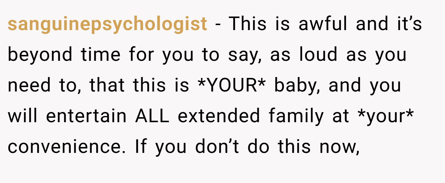 sanguinepsychologist − This is awful and it’s beyond time for you to say, as loud as you need to, that this is *YOUR* baby, and you will entertain ALL extended family at *your* convenience. If you don’t do this now,