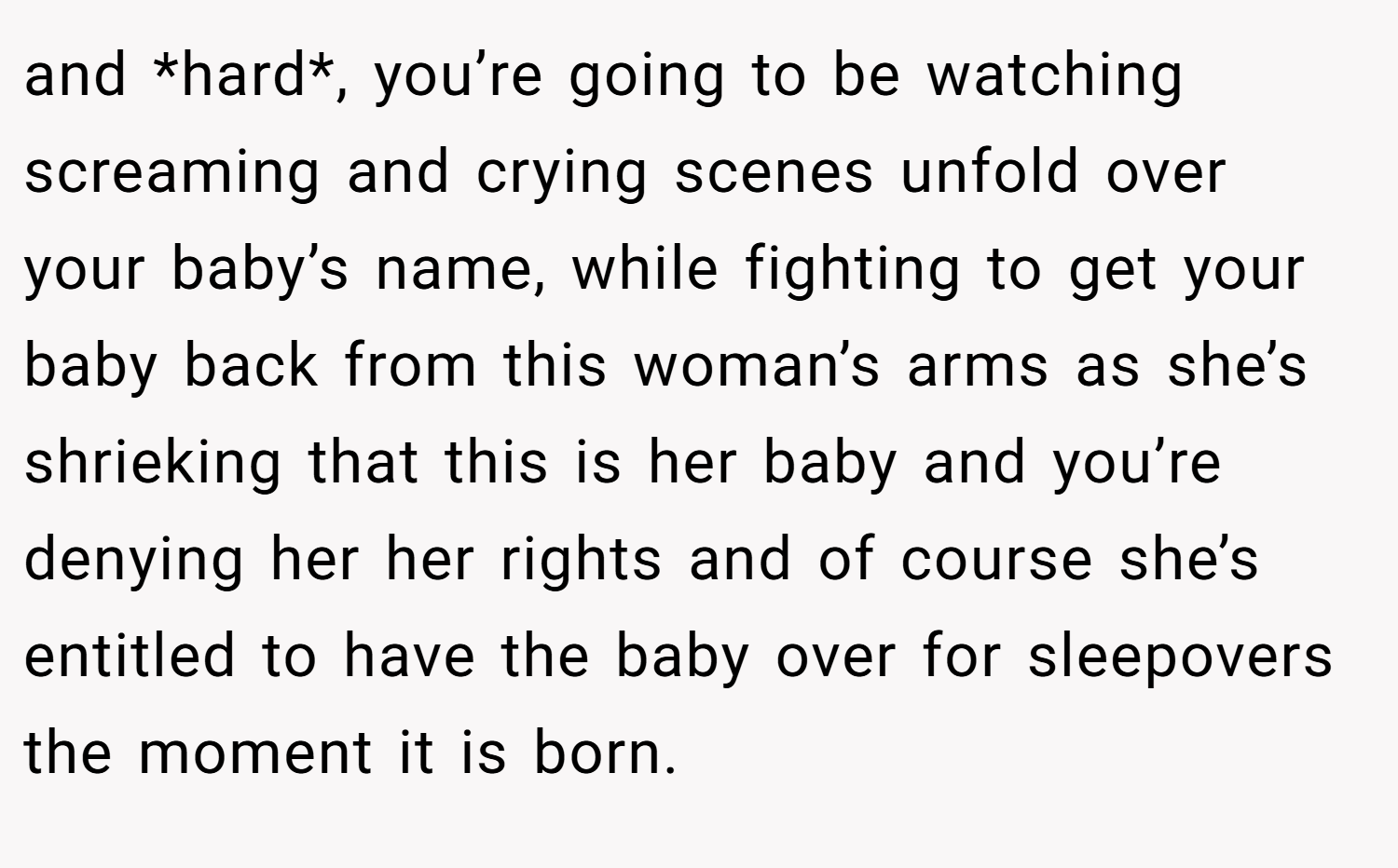 and *hard*, you’re going to be watching screaming and crying scenes unfold over your baby’s name, while fighting to get your baby back from this woman’s arms as she’s shrieking that this is her baby and you’re denying her her rights and of course she’s entitled to have the baby over for sleepovers the moment it is born.