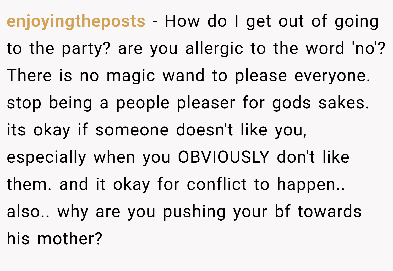 enjoyingtheposts − How do I get out of going to the party? are you allergic to the word 'no'? There is no magic wand to please everyone. stop being a people pleaser for gods sakes. its okay if someone doesn't like you, especially when you OBVIOUSLY don't like them. and it okay for conflict to happen.. also.. why are you pushing your bf towards his mother?