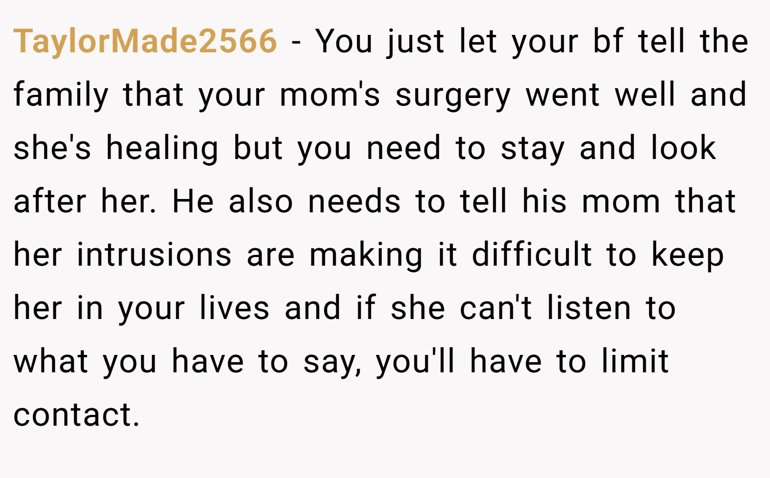 TaylorMade2566 − You just let your bf tell the family that your mom's surgery went well and she's healing but you need to stay and look after her. He also needs to tell his mom that her intrusions are making it difficult to keep her in your lives and if she can't listen to what you have to say, you'll have to limit contact.