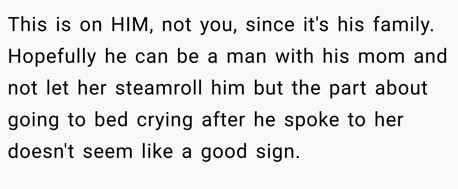 This is on HIM, not you, since it's his family. Hopefully he can be a man with his mom and not let her steamroll him but the part about going to bed crying after he spoke to her doesn't seem like a good sign.