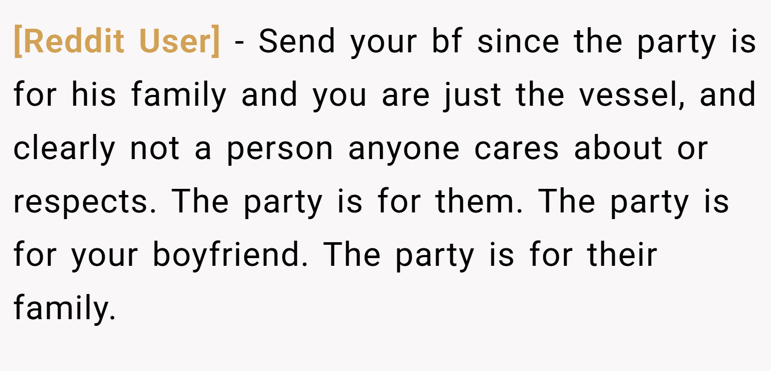 [Reddit User] − Send your bf since the party is for his family and you are just the vessel, and clearly not a person anyone cares about or respects. The party is for them. The party is for your boyfriend. The party is for their family.