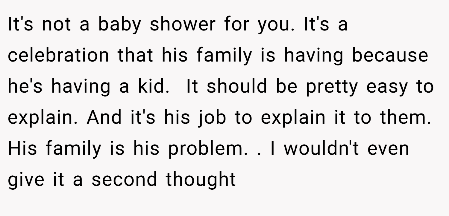 It's not a baby shower for you. It's a celebration that his family is having because he's having a kid.  It should be pretty easy to explain. And it's his job to explain it to them. His family is his problem. . I wouldn't even give it a second thought 
