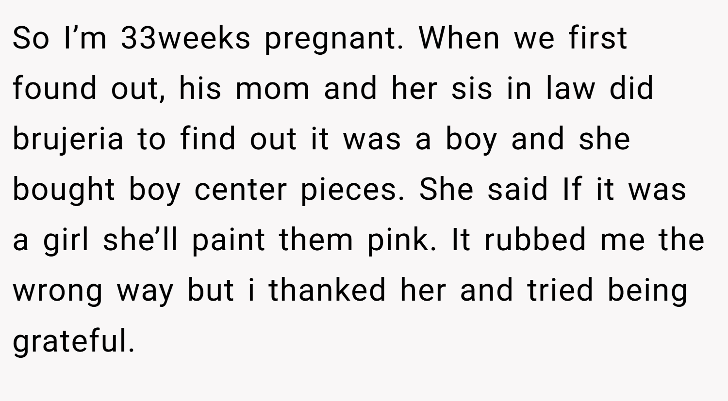 So I’m 33weeks pregnant. When we first found out, his mom and her sis in law did brujeria to find out it was a boy and she bought boy center pieces. She said If it was a girl she’ll paint them pink. It rubbed me the wrong way but i thanked her and tried being grateful.