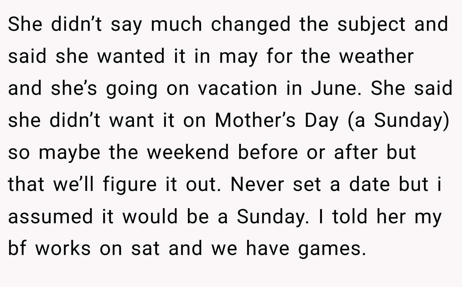 She didn’t say much changed the subject and said she wanted it in may for the weather and she’s going on vacation in June. She said she didn’t want it on Mother’s Day (a Sunday) so maybe the weekend before or after but that we’ll figure it out. Never set a date but i assumed it would be a Sunday. I told her my bf works on sat and we have games.