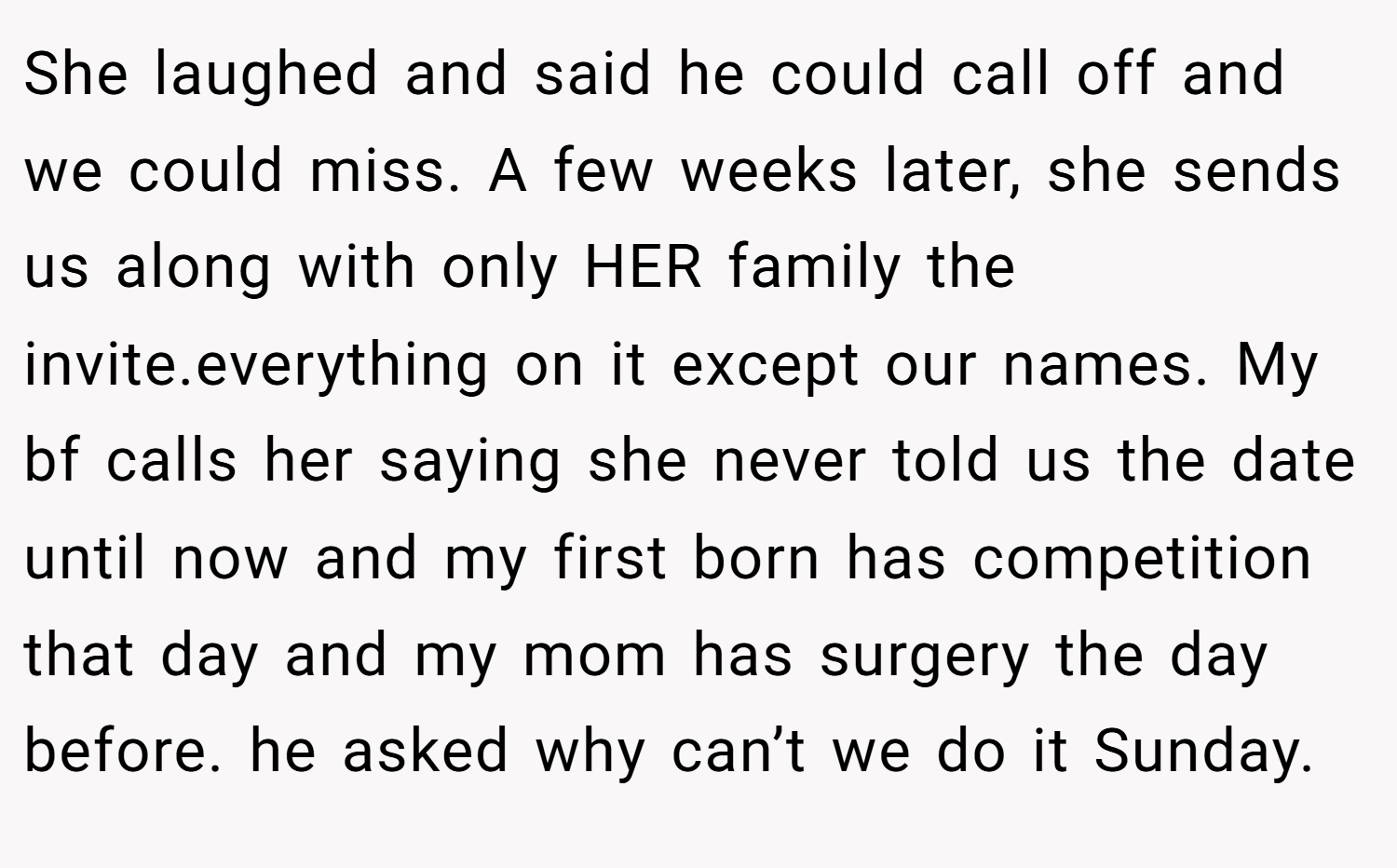 She laughed and said he could call off and we could miss. A few weeks later, she sends us along with only HER family the invite.everything on it except our names. My bf calls her saying she never told us the date until now and my first born has competition that day and my mom has surgery the day before. he asked why can’t we do it Sunday.