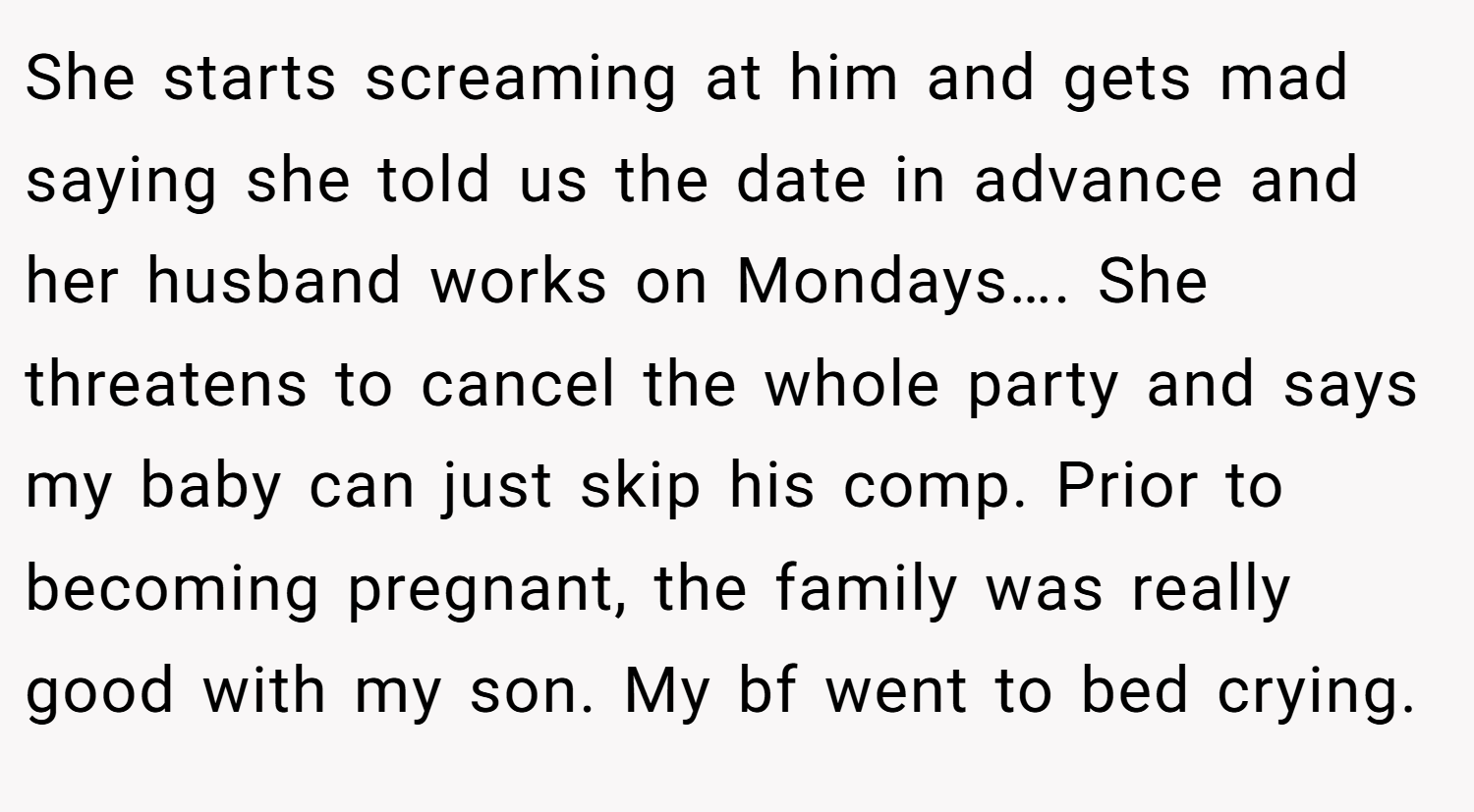 She starts screaming at him and gets mad saying she told us the date in advance and her husband works on Mondays…. She threatens to cancel the whole party and says my baby can just skip his comp. Prior to becoming pregnant, the family was really good with my son. My bf went to bed crying.