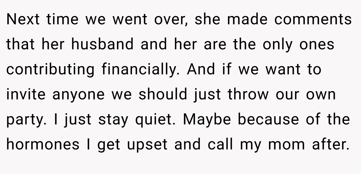 Next time we went over, she made comments that her husband and her are the only ones contributing financially. And if we want to invite anyone we should just throw our own party. I just stay quiet. Maybe because of the hormones I get upset and call my mom after.