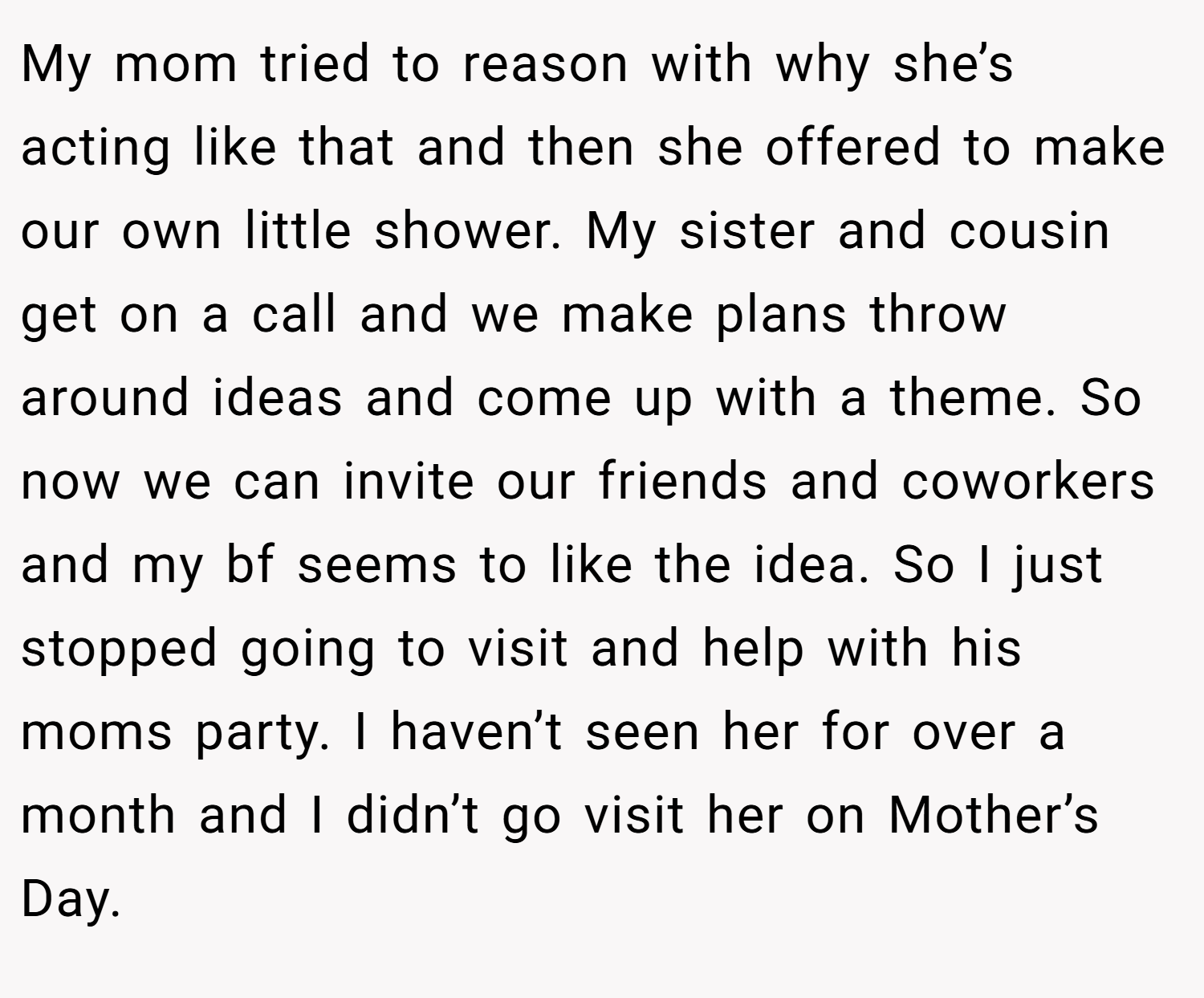 My mom tried to reason with why she’s acting like that and then she offered to make our own little shower. My sister and cousin get on a call and we make plans throw around ideas and come up with a theme. So now we can invite our friends and coworkers and my bf seems to like the idea. So I just stopped going to visit and help with his moms party. I haven’t seen her for over a month and I didn’t go visit her on Mother’s Day.