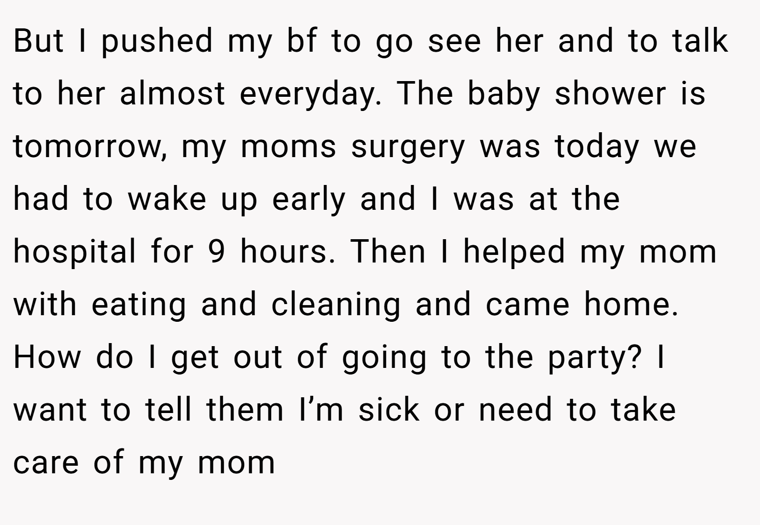 But I pushed my bf to go see her and to talk to her almost everyday. The baby shower is tomorrow, my moms surgery was today we had to wake up early and I was at the hospital for 9 hours. Then I helped my mom with eating and cleaning and came home. How do I get out of going to the party? I want to tell them I’m sick or need to take care of my mom